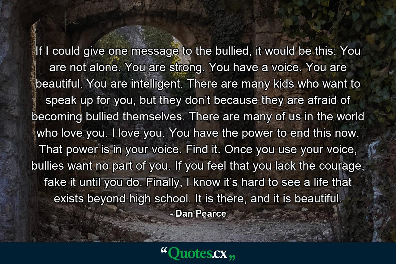 If I could give one message to the bullied, it would be this: You are not alone. You are strong. You have a voice. You are beautiful. You are intelligent. There are many kids who want to speak up for you, but they don’t because they are afraid of becoming bullied themselves. There are many of us in the world who love you. I love you. You have the power to end this now. That power is in your voice. Find it. Once you use your voice, bullies want no part of you. If you feel that you lack the courage, fake it until you do. Finally, I know it’s hard to see a life that exists beyond high school. It is there, and it is beautiful. - Quote by Dan Pearce