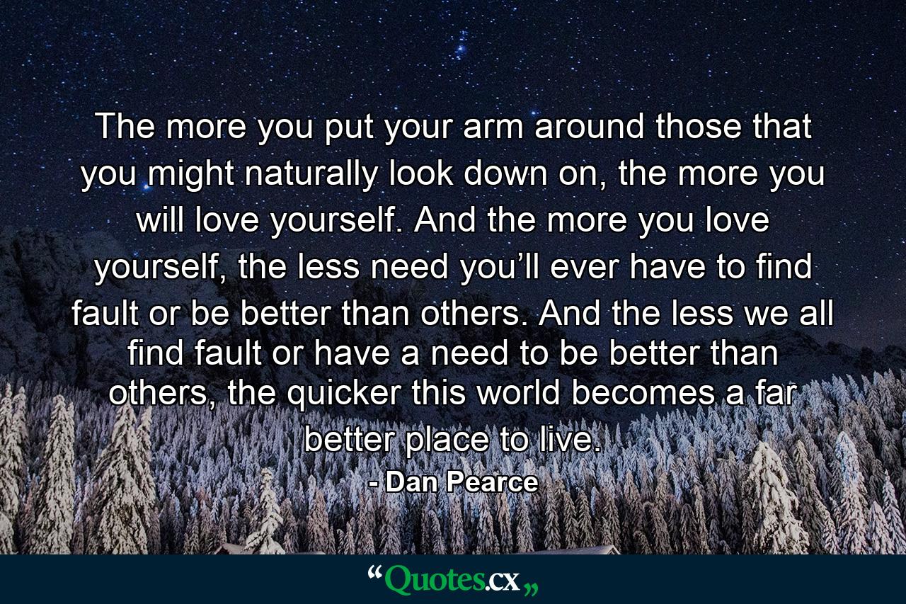 The more you put your arm around those that you might naturally look down on, the more you will love yourself. And the more you love yourself, the less need you’ll ever have to find fault or be better than others. And the less we all find fault or have a need to be better than others, the quicker this world becomes a far better place to live. - Quote by Dan Pearce