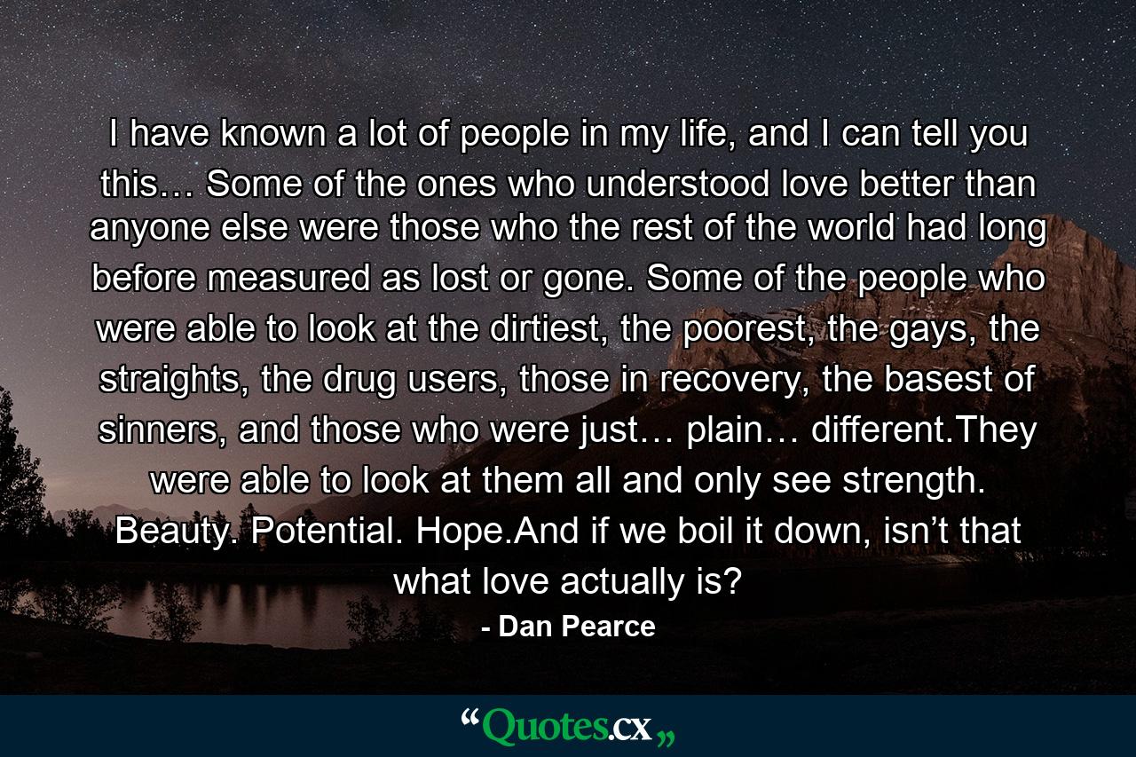 I have known a lot of people in my life, and I can tell you this… Some of the ones who understood love better than anyone else were those who the rest of the world had long before measured as lost or gone. Some of the people who were able to look at the dirtiest, the poorest, the gays, the straights, the drug users, those in recovery, the basest of sinners, and those who were just… plain… different.They were able to look at them all and only see strength. Beauty. Potential. Hope.And if we boil it down, isn’t that what love actually is? - Quote by Dan Pearce