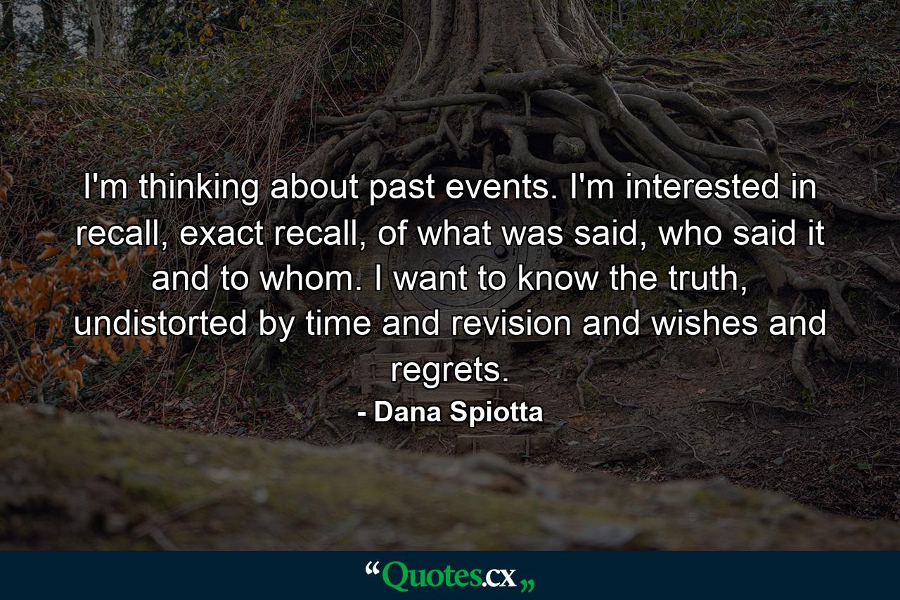 I'm thinking about past events. I'm interested in recall, exact recall, of what was said, who said it and to whom. I want to know the truth, undistorted by time and revision and wishes and regrets. - Quote by Dana Spiotta