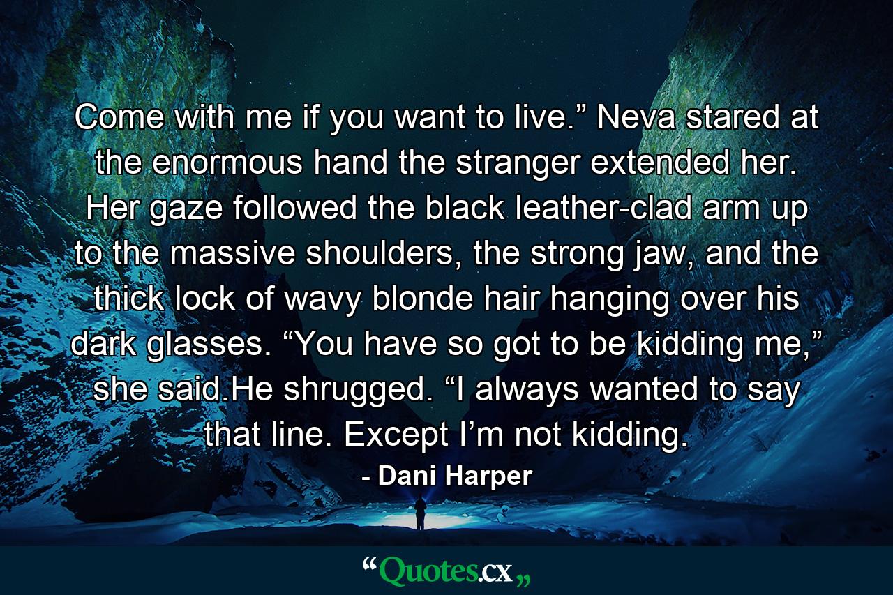 Come with me if you want to live.” Neva stared at the enormous hand the stranger extended her. Her gaze followed the black leather-clad arm up to the massive shoulders, the strong jaw, and the thick lock of wavy blonde hair hanging over his dark glasses. “You have so got to be kidding me,” she said.He shrugged. “I always wanted to say that line. Except I’m not kidding. - Quote by Dani Harper