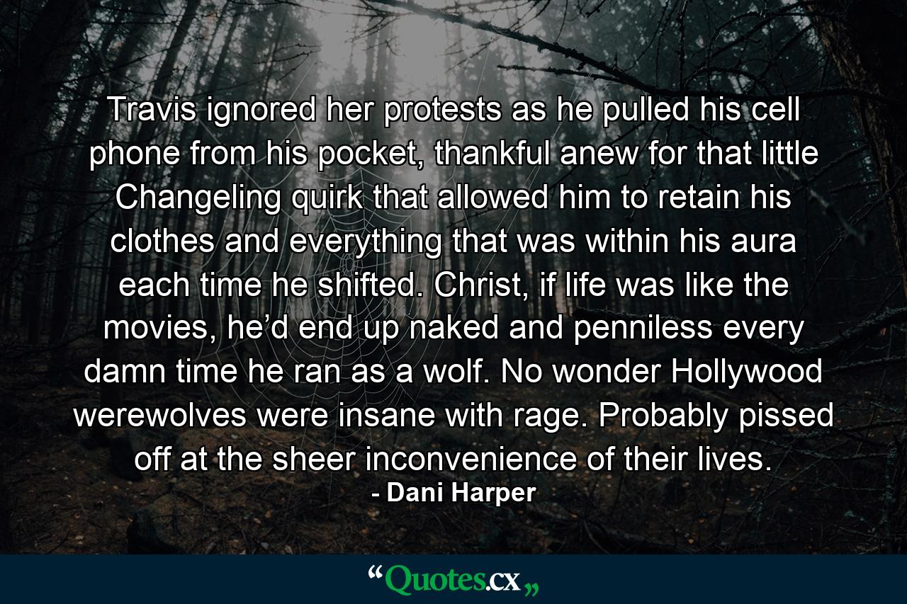 Travis ignored her protests as he pulled his cell phone from his pocket, thankful anew for that little Changeling quirk that allowed him to retain his clothes and everything that was within his aura each time he shifted. Christ, if life was like the movies, he’d end up naked and penniless every damn time he ran as a wolf. No wonder Hollywood werewolves were insane with rage. Probably pissed off at the sheer inconvenience of their lives. - Quote by Dani Harper