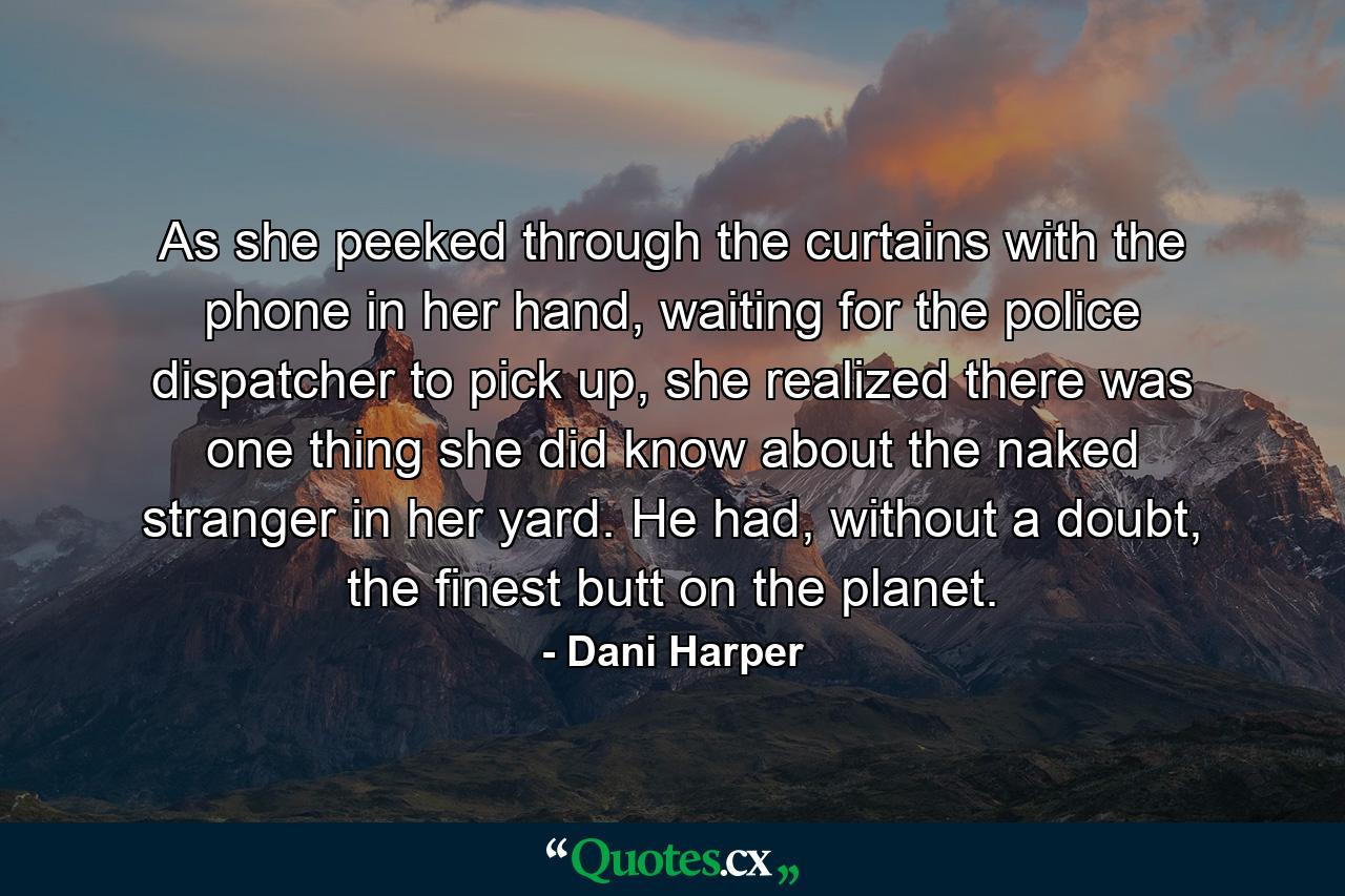 As she peeked through the curtains with the phone in her hand, waiting for the police dispatcher to pick up, she realized there was one thing she did know about the naked stranger in her yard. He had, without a doubt, the finest butt on the planet. - Quote by Dani Harper