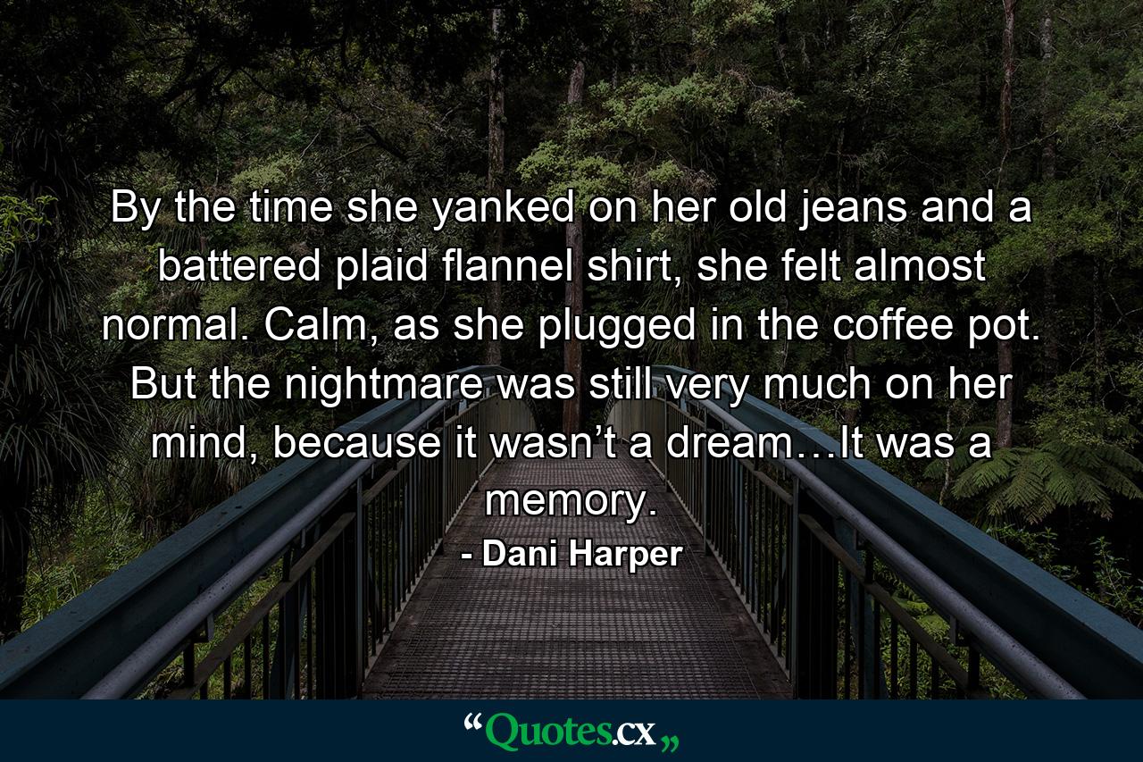 By the time she yanked on her old jeans and a battered plaid flannel shirt, she felt almost normal. Calm, as she plugged in the coffee pot. But the nightmare was still very much on her mind, because it wasn’t a dream…It was a memory. - Quote by Dani Harper