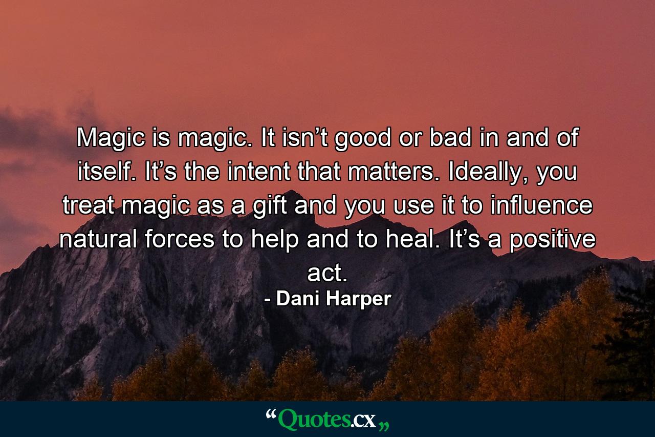 Magic is magic. It isn’t good or bad in and of itself. It’s the intent that matters. Ideally, you treat magic as a gift and you use it to influence natural forces to help and to heal. It’s a positive act. - Quote by Dani Harper