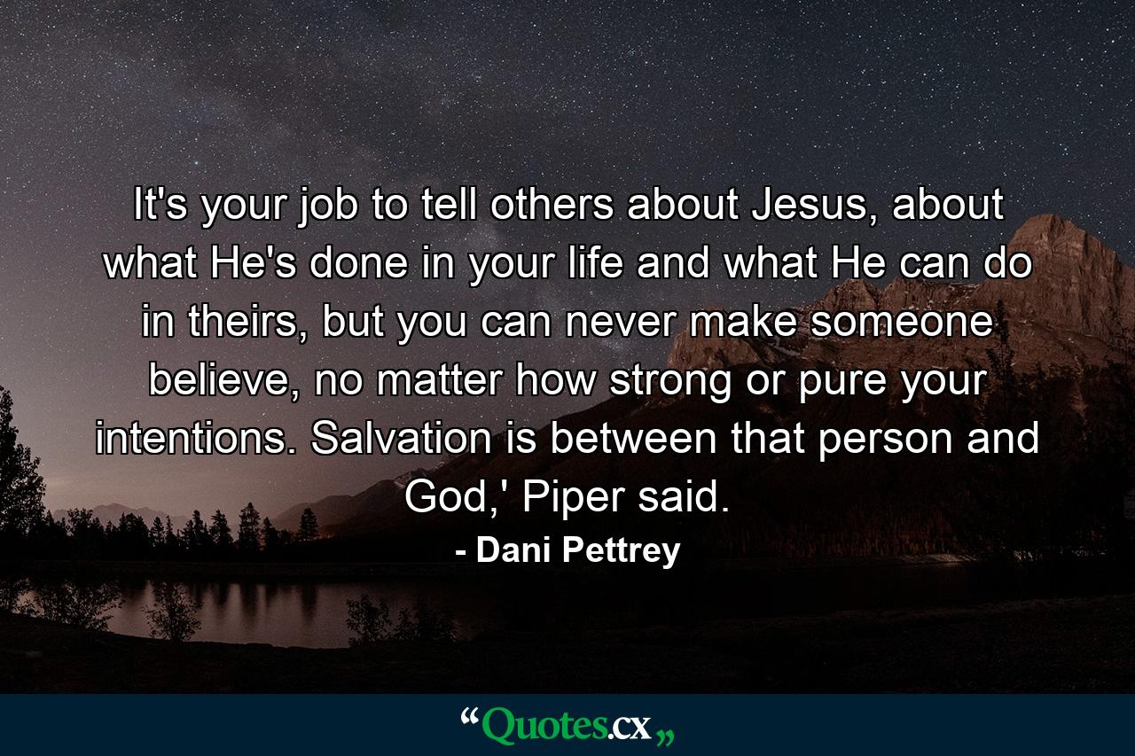 It's your job to tell others about Jesus, about what He's done in your life and what He can do in theirs, but you can never make someone believe, no matter how strong or pure your intentions. Salvation is between that person and God,' Piper said. - Quote by Dani Pettrey