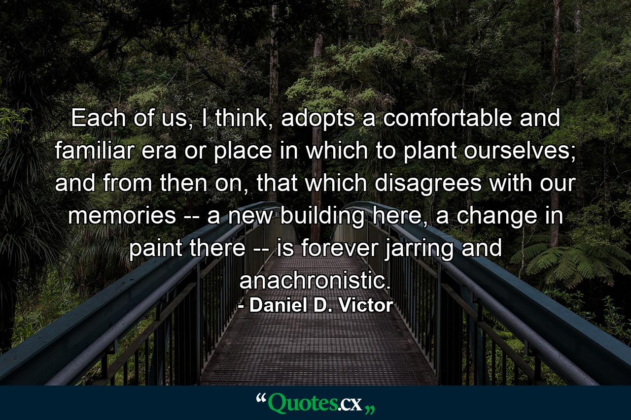 Each of us, I think, adopts a comfortable and familiar era or place in which to plant ourselves; and from then on, that which disagrees with our memories -- a new building here, a change in paint there -- is forever jarring and anachronistic. - Quote by Daniel D. Victor