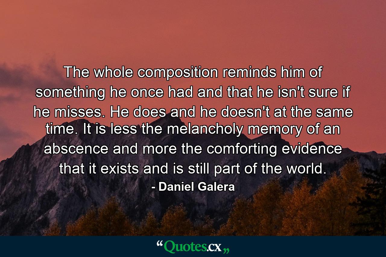 The whole composition reminds him of something he once had and that he isn't sure if he misses. He does and he doesn't at the same time. It is less the melancholy memory of an abscence and more the comforting evidence that it exists and is still part of the world. - Quote by Daniel Galera