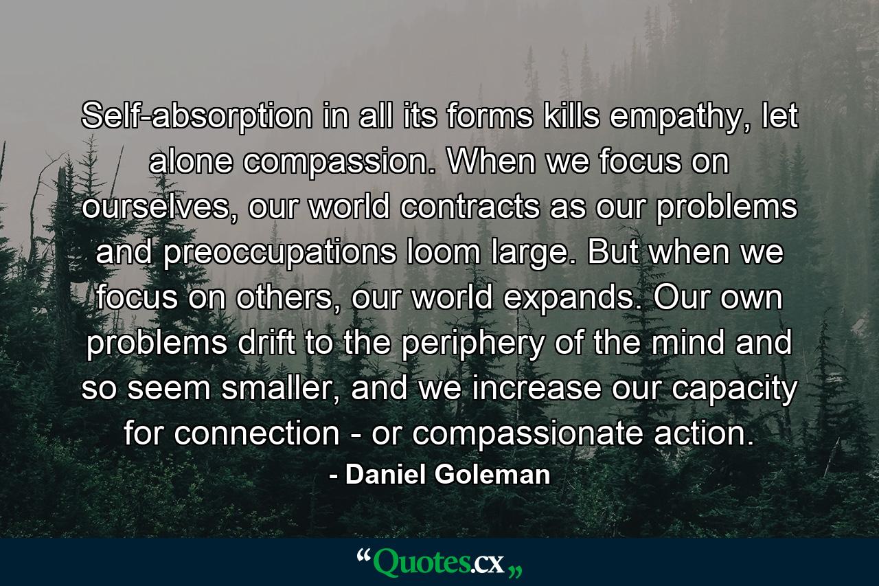 Self-absorption in all its forms kills empathy, let alone compassion. When we focus on ourselves, our world contracts as our problems and preoccupations loom large. But when we focus on others, our world expands. Our own problems drift to the periphery of the mind and so seem smaller, and we increase our capacity for connection - or compassionate action. - Quote by Daniel Goleman