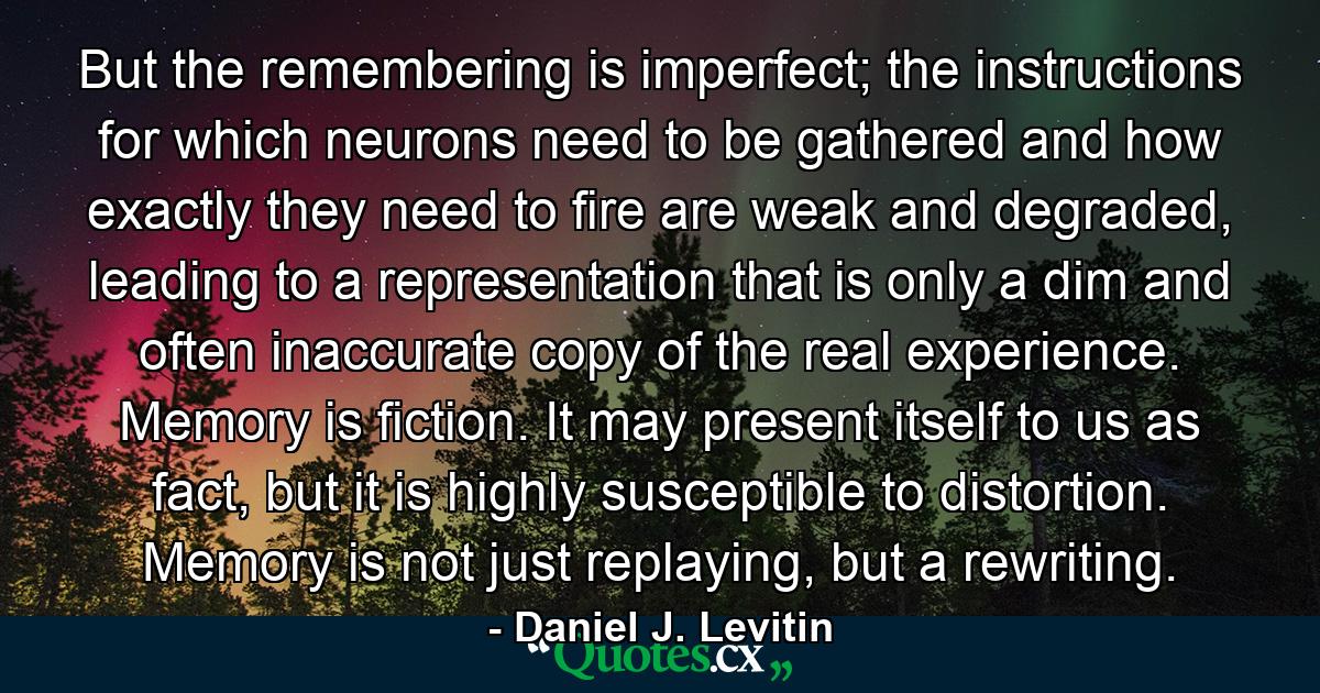 But the remembering is imperfect; the instructions for which neurons need to be gathered and how exactly they need to fire are weak and degraded, leading to a representation that is only a dim and often inaccurate copy of the real experience. Memory is fiction. It may present itself to us as fact, but it is highly susceptible to distortion. Memory is not just replaying, but a rewriting. - Quote by Daniel J. Levitin