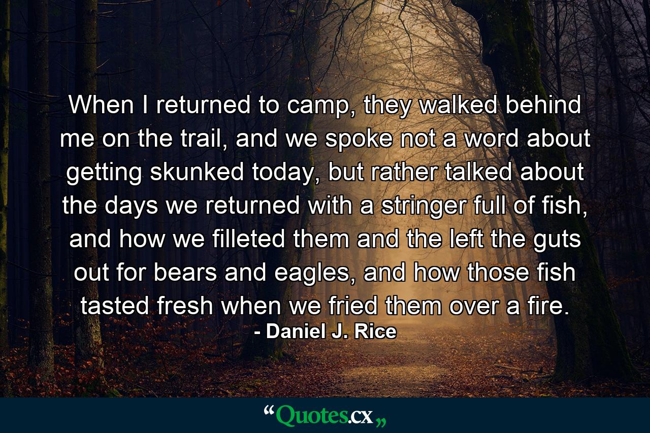 When I returned to camp, they walked behind me on the trail, and we spoke not a word about getting skunked today, but rather talked about the days we returned with a stringer full of fish, and how we filleted them and the left the guts out for bears and eagles, and how those fish tasted fresh when we fried them over a fire. - Quote by Daniel J. Rice