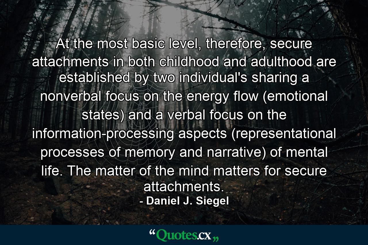 At the most basic level, therefore, secure attachments in both childhood and adulthood are established by two individual's sharing a nonverbal focus on the energy flow (emotional states) and a verbal focus on the information-processing aspects (representational processes of memory and narrative) of mental life. The matter of the mind matters for secure attachments. - Quote by Daniel J. Siegel