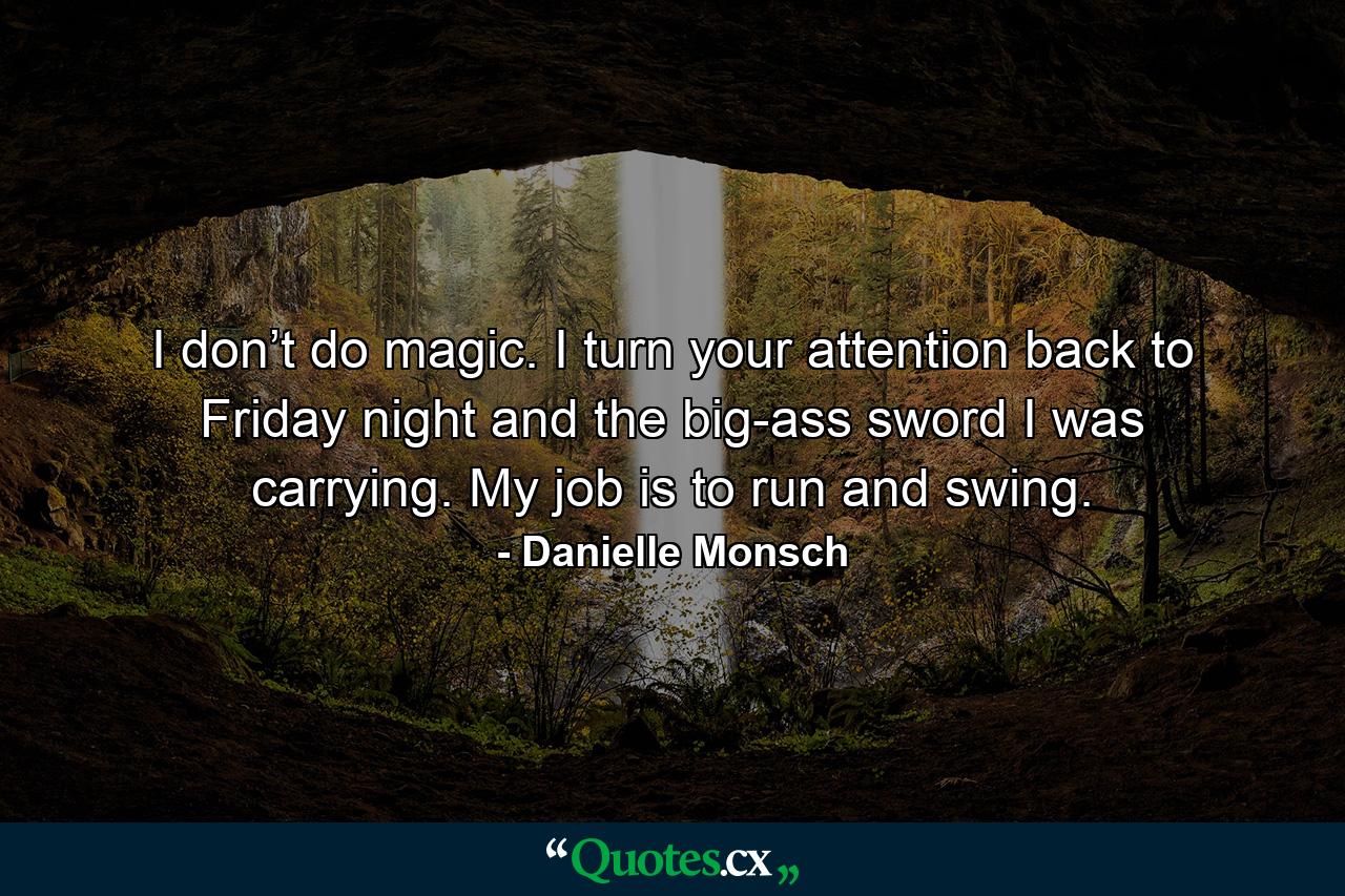 I don’t do magic. I turn your attention back to Friday night and the big-ass sword I was carrying. My job is to run and swing. - Quote by Danielle Monsch