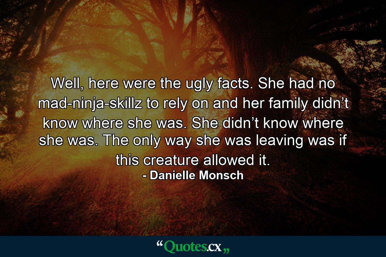 Well, here were the ugly facts. She had no mad-ninja-skillz to rely on and her family didn’t know where she was. She didn’t know where she was. The only way she was leaving was if this creature allowed it. - Quote by Danielle Monsch