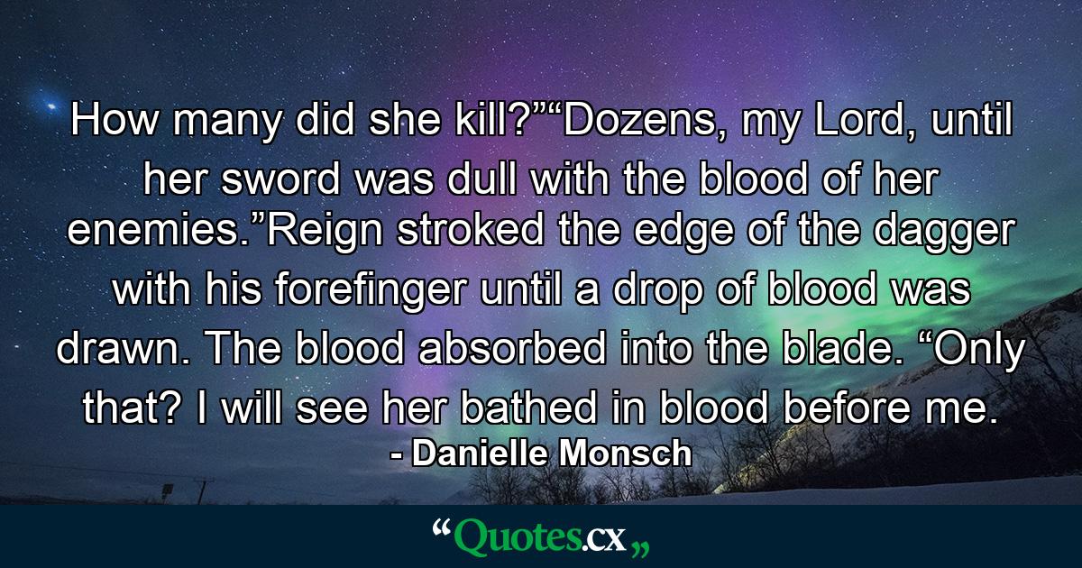 How many did she kill?”“Dozens, my Lord, until her sword was dull with the blood of her enemies.”Reign stroked the edge of the dagger with his forefinger until a drop of blood was drawn. The blood absorbed into the blade. “Only that? I will see her bathed in blood before me. - Quote by Danielle Monsch