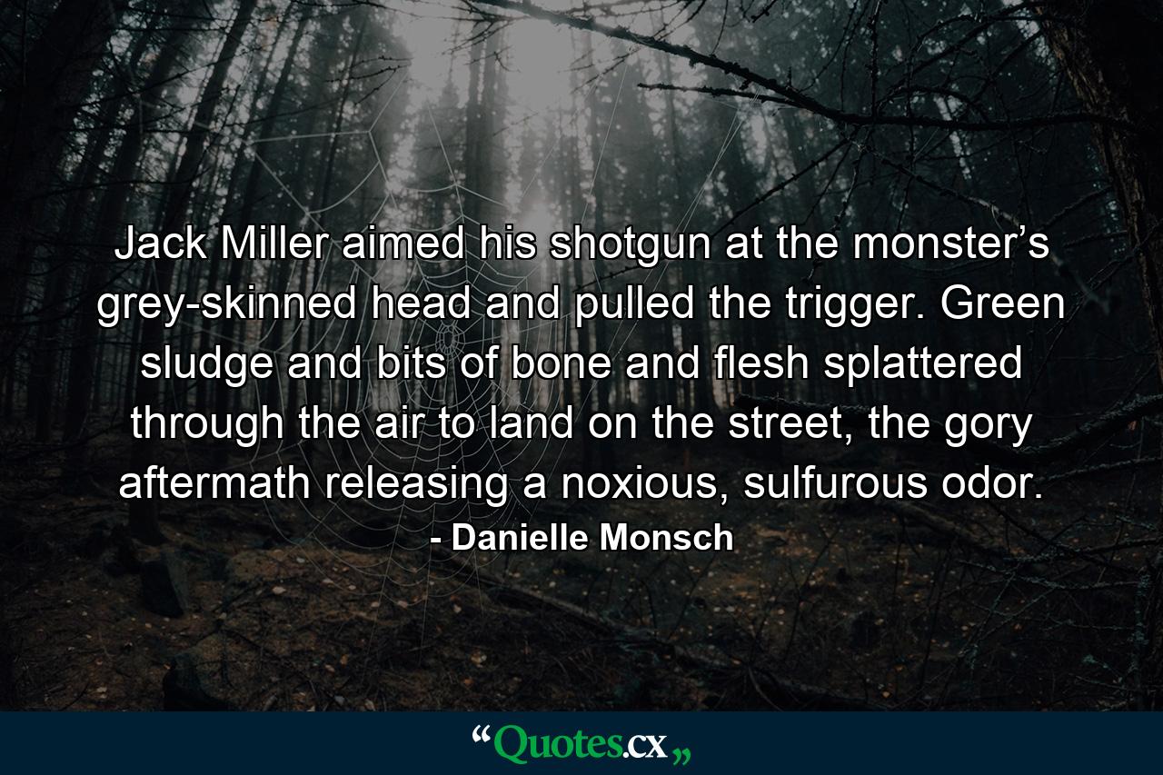 Jack Miller aimed his shotgun at the monster’s grey-skinned head and pulled the trigger. Green sludge and bits of bone and flesh splattered through the air to land on the street, the gory aftermath releasing a noxious, sulfurous odor. - Quote by Danielle Monsch