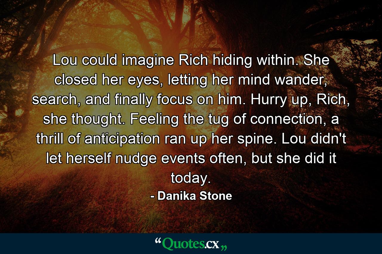 Lou could imagine Rich hiding within. She closed her eyes, letting her mind wander, search, and finally focus on him. Hurry up, Rich, she thought. Feeling the tug of connection, a thrill of anticipation ran up her spine. Lou didn't let herself nudge events often, but she did it today. - Quote by Danika Stone