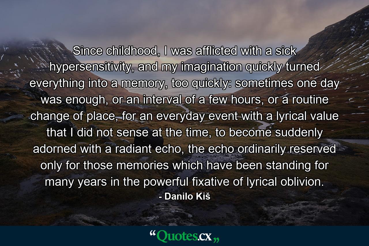 Since childhood, I was afflicted with a sick hypersensitivity, and my imagination quickly turned everything into a memory, too quickly: sometimes one day was enough, or an interval of a few hours, or a routine change of place, for an everyday event with a lyrical value that I did not sense at the time, to become suddenly adorned with a radiant echo, the echo ordinarily reserved only for those memories which have been standing for many years in the powerful fixative of lyrical oblivion. - Quote by Danilo Kiš