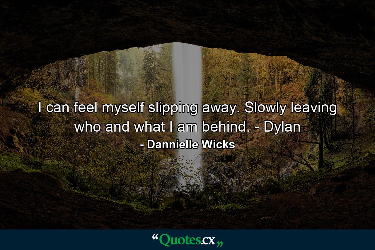 I can feel myself slipping away. Slowly leaving who and what I am behind. - Dylan - Quote by Dannielle Wicks