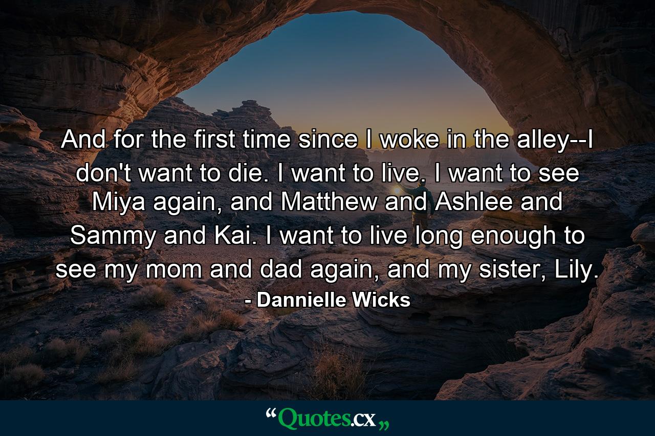 And for the first time since I woke in the alley--I don't want to die. I want to live. I want to see Miya again, and Matthew and Ashlee and Sammy and Kai. I want to live long enough to see my mom and dad again, and my sister, Lily. - Quote by Dannielle Wicks