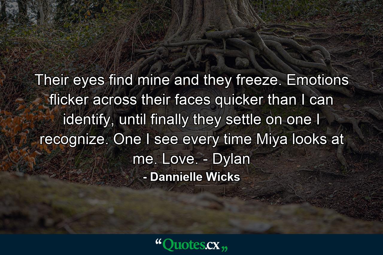 Their eyes find mine and they freeze. Emotions flicker across their faces quicker than I can identify, until finally they settle on one I recognize. One I see every time Miya looks at me. Love. - Dylan - Quote by Dannielle Wicks