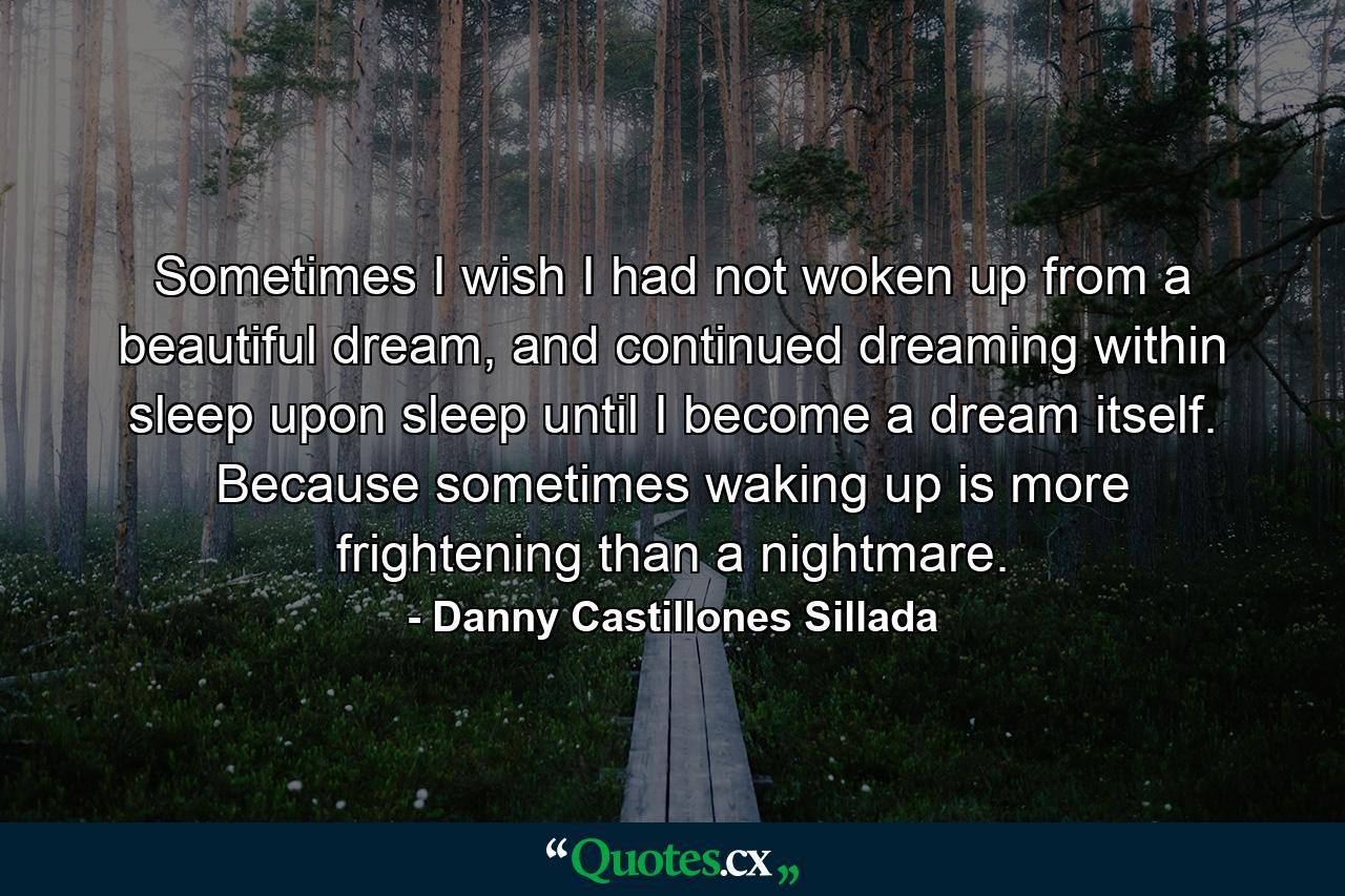 Sometimes I wish I had not woken up from a beautiful dream, and continued dreaming within sleep upon sleep until I become a dream itself. Because sometimes waking up is more frightening than a nightmare. - Quote by Danny Castillones Sillada