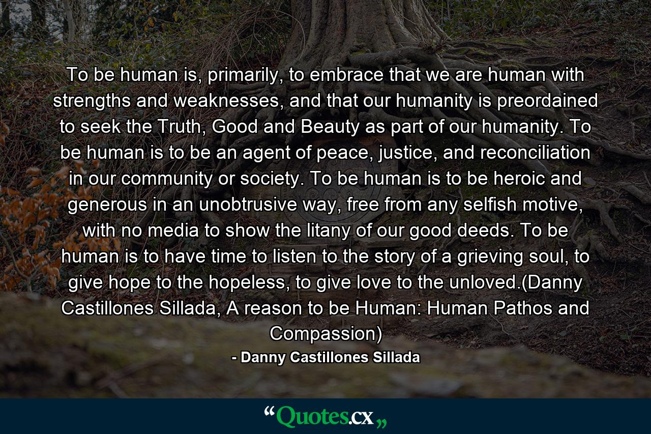 To be human is, primarily, to embrace that we are human with strengths and weaknesses, and that our humanity is preordained to seek the Truth, Good and Beauty as part of our humanity. To be human is to be an agent of peace, justice, and reconciliation in our community or society. To be human is to be heroic and generous in an unobtrusive way, free from any selfish motive, with no media to show the litany of our good deeds. To be human is to have time to listen to the story of a grieving soul, to give hope to the hopeless, to give love to the unloved.(Danny Castillones Sillada, A reason to be Human: Human Pathos and Compassion) - Quote by Danny Castillones Sillada