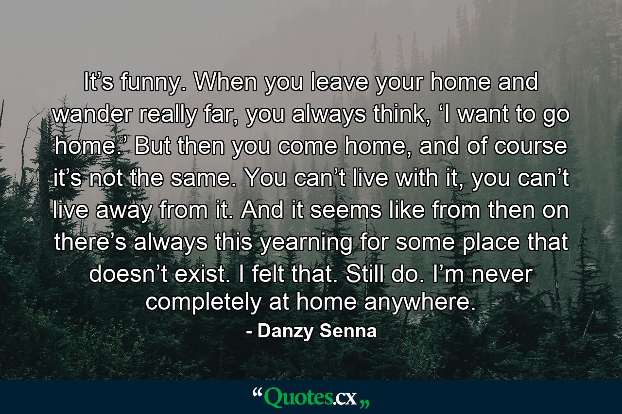 It’s funny. When you leave your home and wander really far, you always think, ‘I want to go home.’ But then you come home, and of course it’s not the same. You can’t live with it, you can’t live away from it. And it seems like from then on there’s always this yearning for some place that doesn’t exist. I felt that. Still do. I’m never completely at home anywhere. - Quote by Danzy Senna