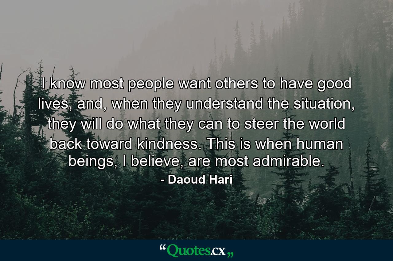 I know most people want others to have good lives, and, when they understand the situation, they will do what they can to steer the world back toward kindness. This is when human beings, I believe, are most admirable. - Quote by Daoud Hari