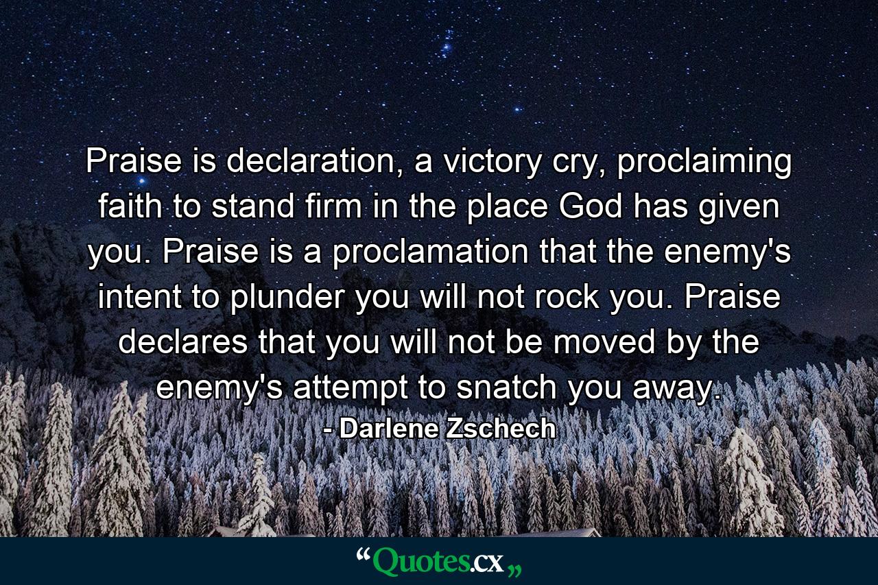 Praise is declaration, a victory cry, proclaiming faith to stand firm in the place God has given you. Praise is a proclamation that the enemy's intent to plunder you will not rock you. Praise declares that you will not be moved by the enemy's attempt to snatch you away. - Quote by Darlene Zschech