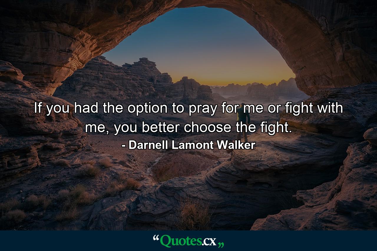 If you had the option to pray for me or fight with me, you better choose the fight. - Quote by Darnell Lamont Walker