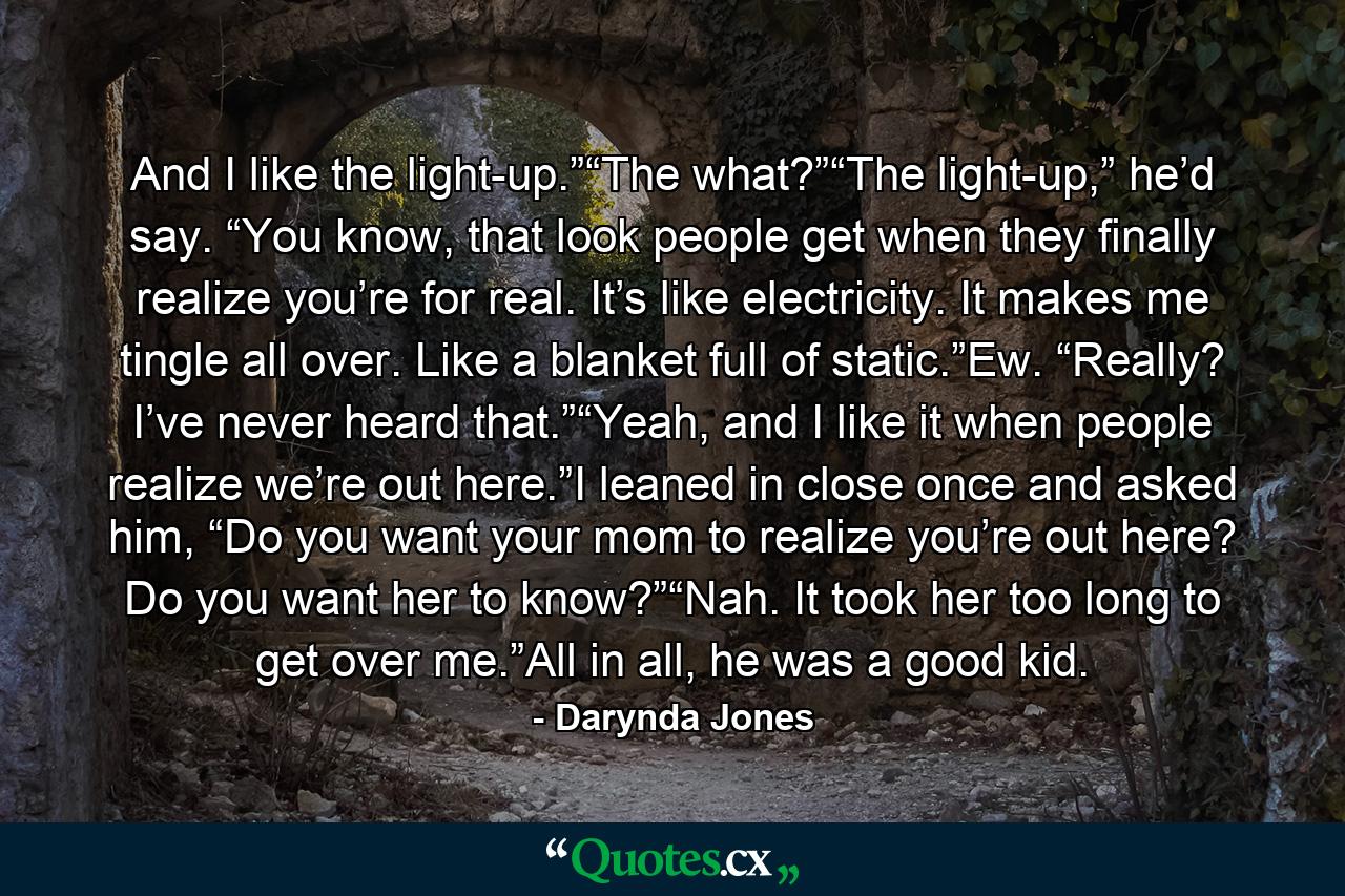 And I like the light-up.”“The what?”“The light-up,” he’d say. “You know, that look people get when they finally realize you’re for real. It’s like electricity. It makes me tingle all over. Like a blanket full of static.”Ew. “Really? I’ve never heard that.”“Yeah, and I like it when people realize we’re out here.”I leaned in close once and asked him, “Do you want your mom to realize you’re out here? Do you want her to know?”“Nah. It took her too long to get over me.”All in all, he was a good kid. - Quote by Darynda Jones