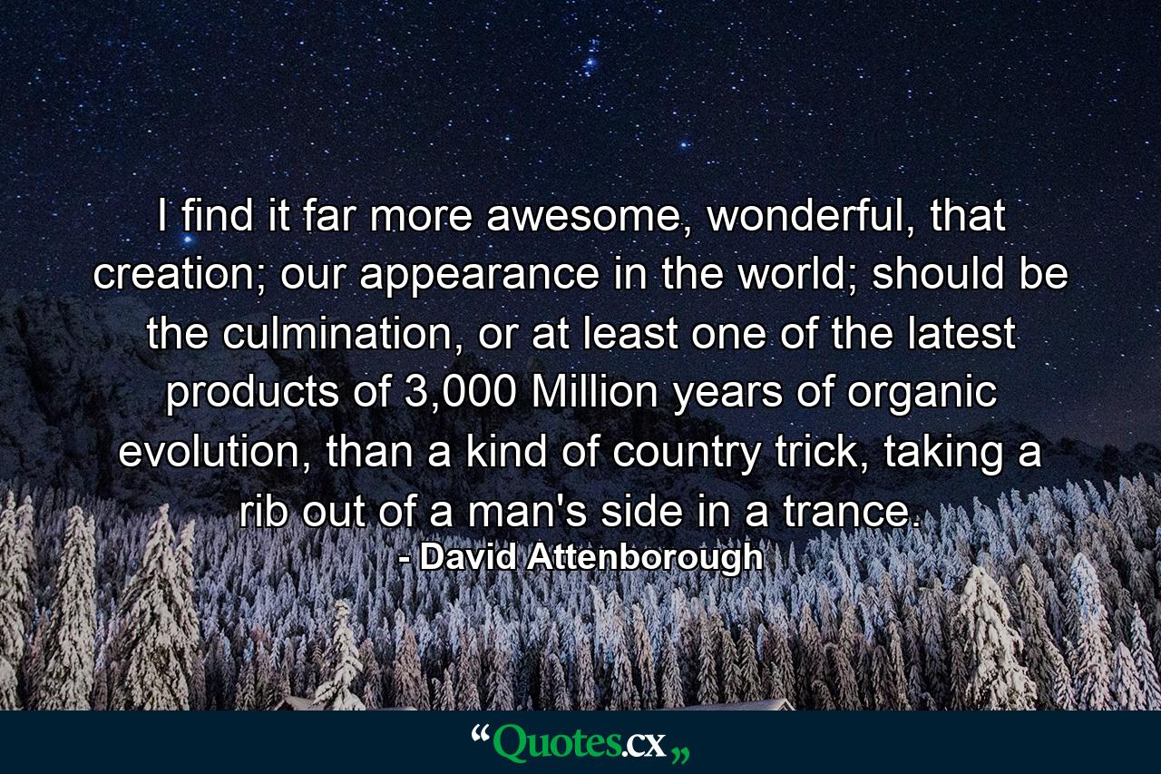 I find it far more awesome, wonderful, that creation; our appearance in the world; should be the culmination, or at least one of the latest products of 3,000 Million years of organic evolution, than a kind of country trick, taking a rib out of a man's side in a trance. - Quote by David Attenborough