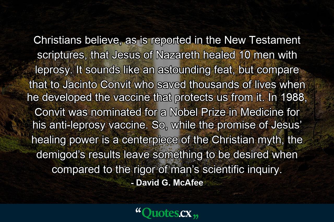 Christians believe, as is reported in the New Testament scriptures, that Jesus of Nazareth healed 10 men with leprosy. It sounds like an astounding feat, but compare that to Jacinto Convit who saved thousands of lives when he developed the vaccine that protects us from it. In 1988, Convit was nominated for a Nobel Prize in Medicine for his anti-leprosy vaccine. So, while the promise of Jesus’ healing power is a centerpiece of the Christian myth, the demigod’s results leave something to be desired when compared to the rigor of man’s scientific inquiry. - Quote by David G. McAfee