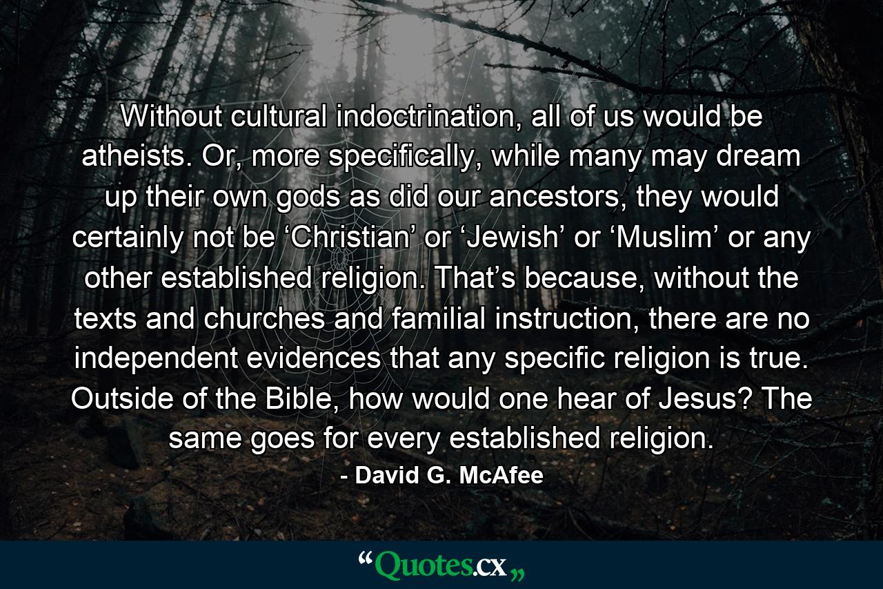 Without cultural indoctrination, all of us would be atheists. Or, more specifically, while many may dream up their own gods as did our ancestors, they would certainly not be ‘Christian’ or ‘Jewish’ or ‘Muslim’ or any other established religion. That’s because, without the texts and churches and familial instruction, there are no independent evidences that any specific religion is true. Outside of the Bible, how would one hear of Jesus? The same goes for every established religion. - Quote by David G. McAfee