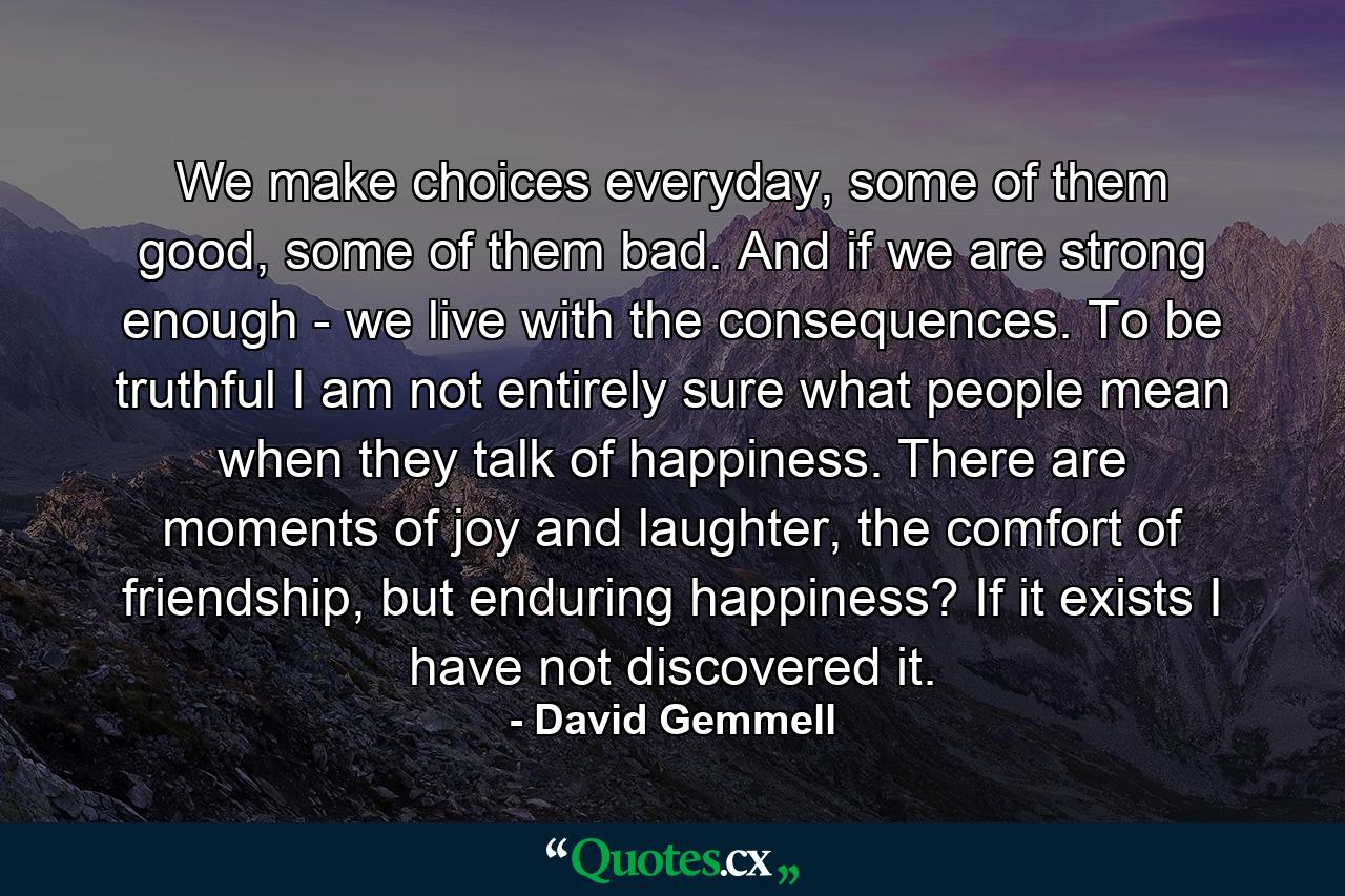 We make choices everyday, some of them good, some of them bad. And if we are strong enough - we live with the consequences. To be truthful I am not entirely sure what people mean when they talk of happiness. There are moments of joy and laughter, the comfort of friendship, but enduring happiness? If it exists I have not discovered it. - Quote by David Gemmell