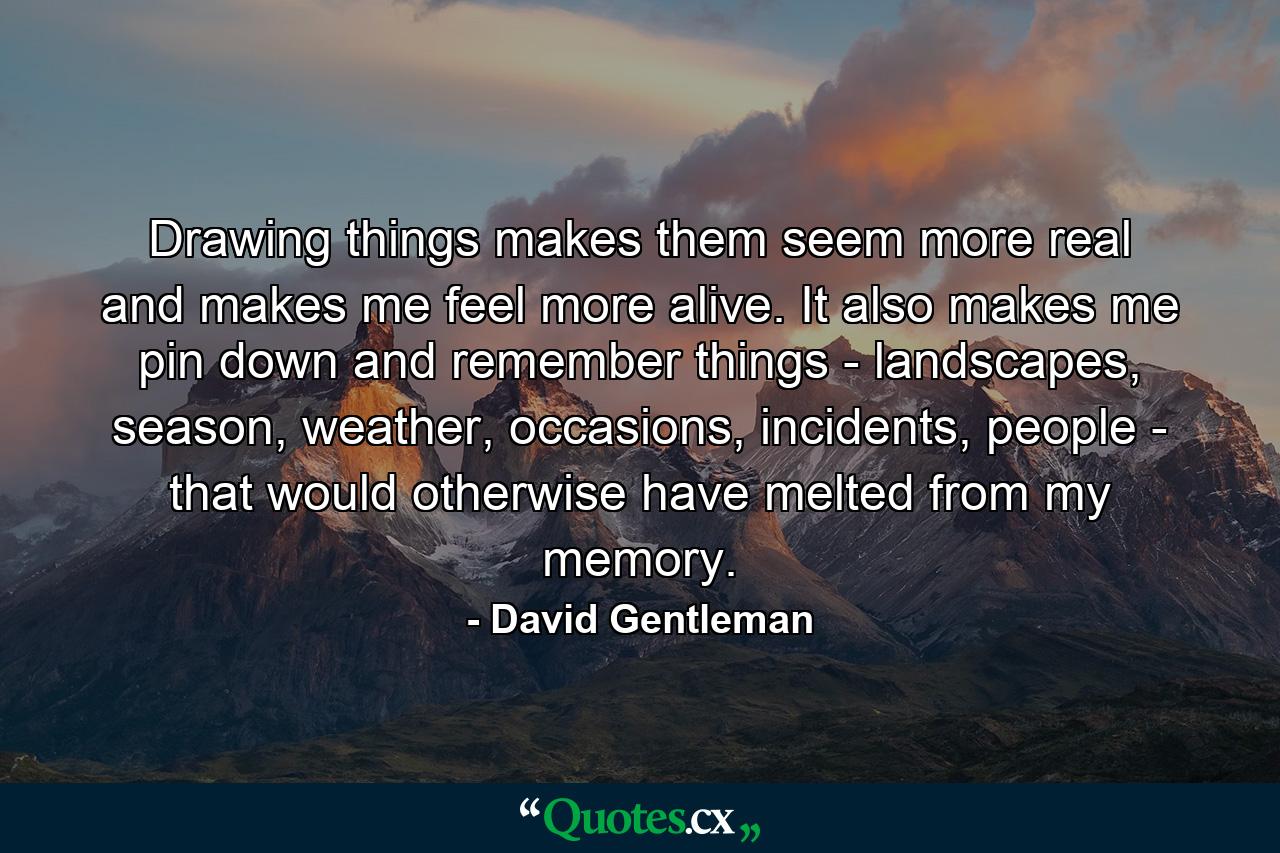 Drawing things makes them seem more real and makes me feel more alive. It also makes me pin down and remember things - landscapes, season, weather, occasions, incidents, people - that would otherwise have melted from my memory. - Quote by David Gentleman