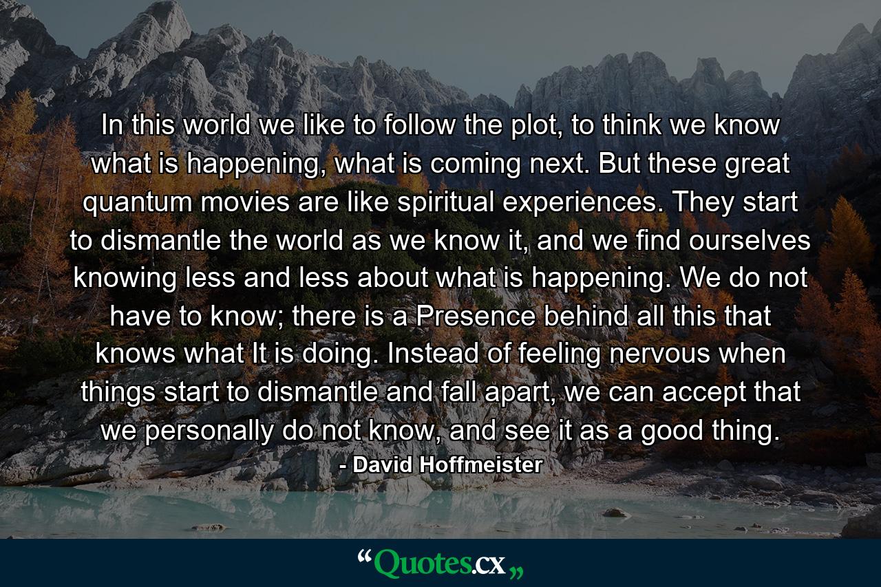 In this world we like to follow the plot, to think we know what is happening, what is coming next. But these great quantum movies are like spiritual experiences. They start to dismantle the world as we know it, and we find ourselves knowing less and less about what is happening. We do not have to know; there is a Presence behind all this that knows what It is doing. Instead of feeling nervous when things start to dismantle and fall apart, we can accept that we personally do not know, and see it as a good thing. - Quote by David Hoffmeister