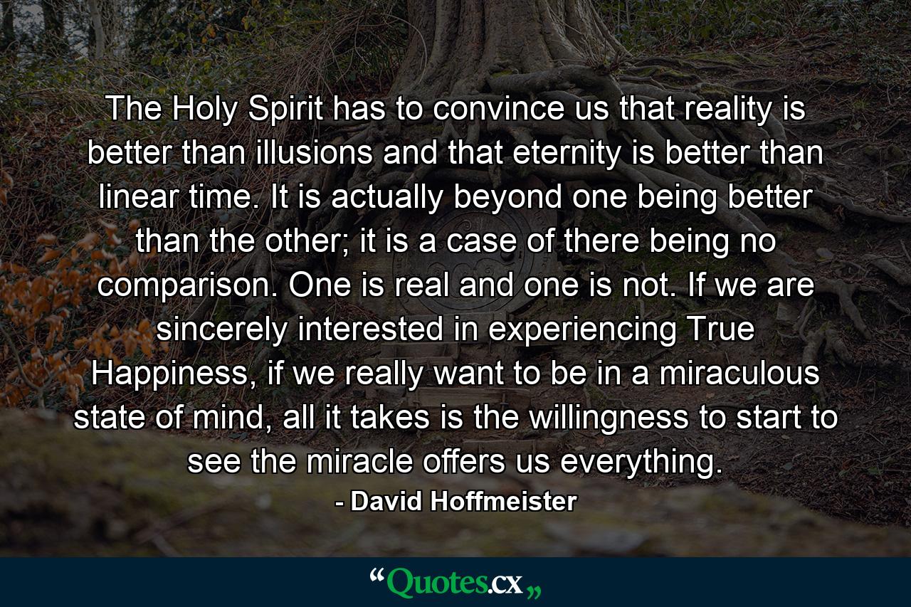 The Holy Spirit has to convince us that reality is better than illusions and that eternity is better than linear time. It is actually beyond one being better than the other; it is a case of there being no comparison. One is real and one is not. If we are sincerely interested in experiencing True Happiness, if we really want to be in a miraculous state of mind, all it takes is the willingness to start to see the miracle offers us everything. - Quote by David Hoffmeister