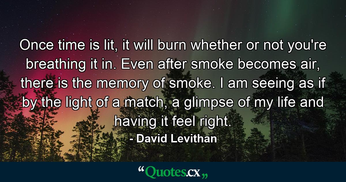 Once time is lit, it will burn whether or not you're breathing it in. Even after smoke becomes air, there is the memory of smoke. I am seeing as if by the light of a match, a glimpse of my life and having it feel right. - Quote by David Levithan