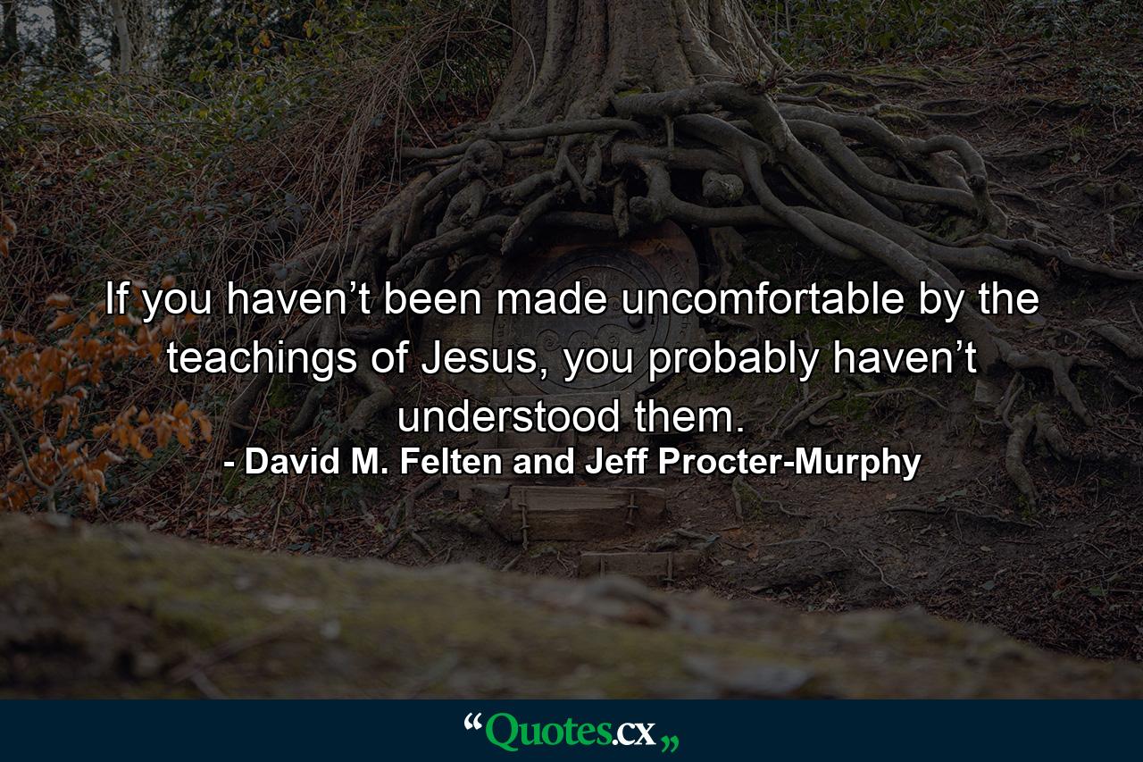 If you haven’t been made uncomfortable by the teachings of Jesus, you probably haven’t understood them. - Quote by David M. Felten and Jeff Procter-Murphy