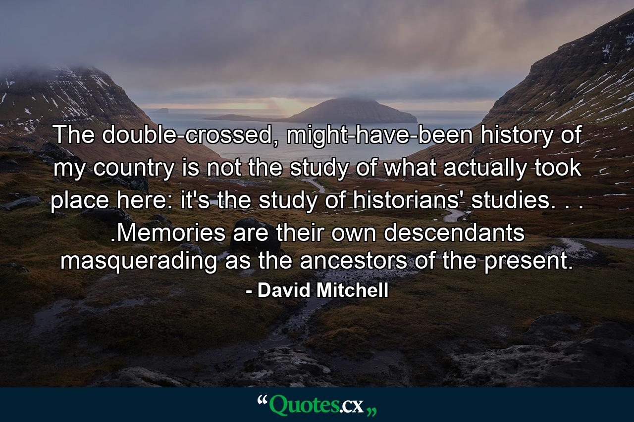 The double-crossed, might-have-been history of my country is not the study of what actually took place here: it's the study of historians' studies. . . .Memories are their own descendants masquerading as the ancestors of the present. - Quote by David Mitchell