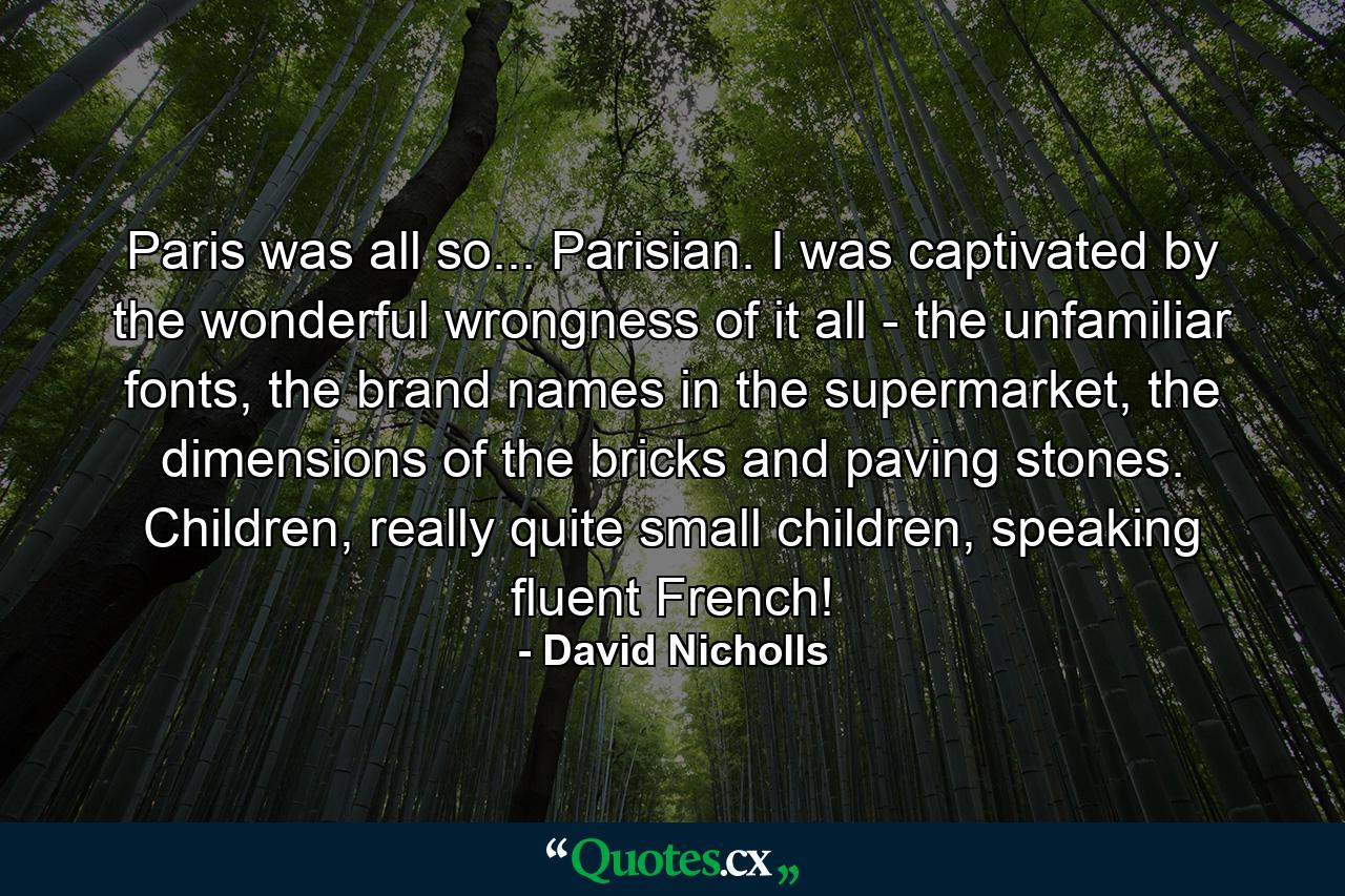 Paris was all so... Parisian. I was captivated by the wonderful wrongness of it all - the unfamiliar fonts, the brand names in the supermarket, the dimensions of the bricks and paving stones. Children, really quite small children, speaking fluent French! - Quote by David Nicholls