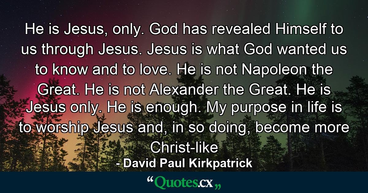 He is Jesus, only. God has revealed Himself to us through Jesus. Jesus is what God wanted us to know and to love. He is not Napoleon the Great. He is not Alexander the Great. He is Jesus only. He is enough. My purpose in life is to worship Jesus and, in so doing, become more Christ-like - Quote by David Paul Kirkpatrick