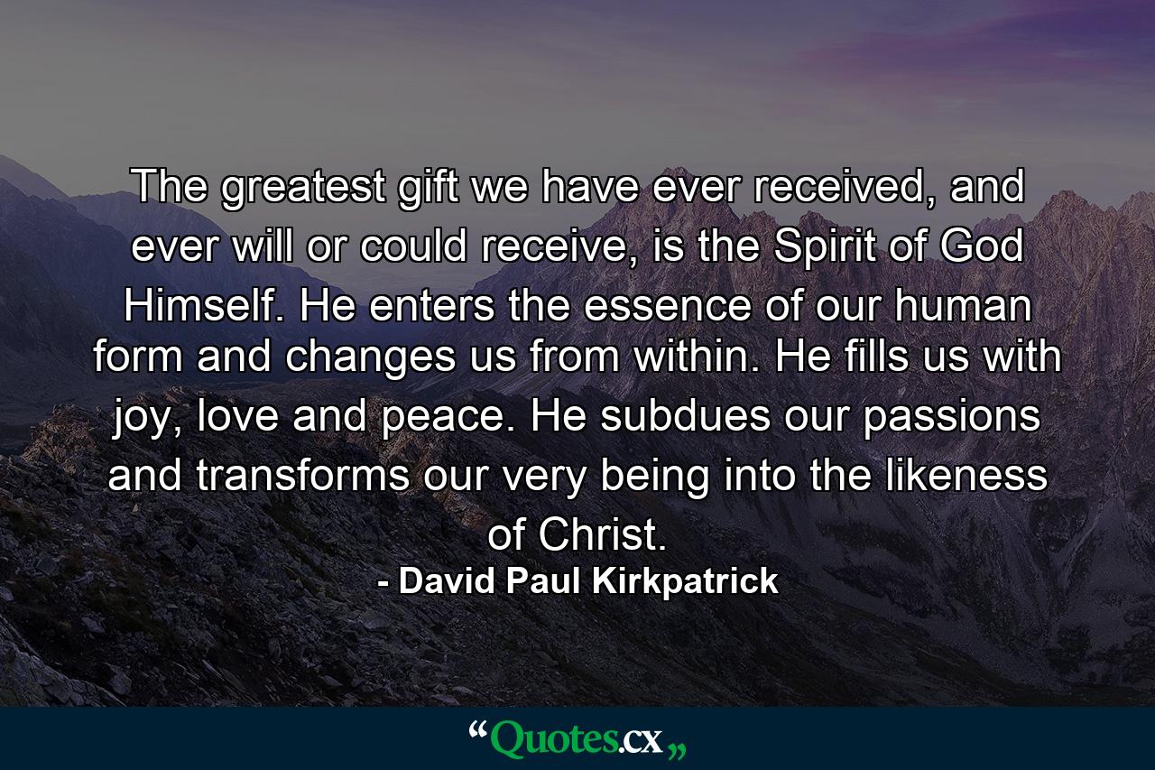 The greatest gift we have ever received, and ever will or could receive, is the Spirit of God Himself. He enters the essence of our human form and changes us from within. He fills us with joy, love and peace. He subdues our passions and transforms our very being into the likeness of Christ. - Quote by David Paul Kirkpatrick