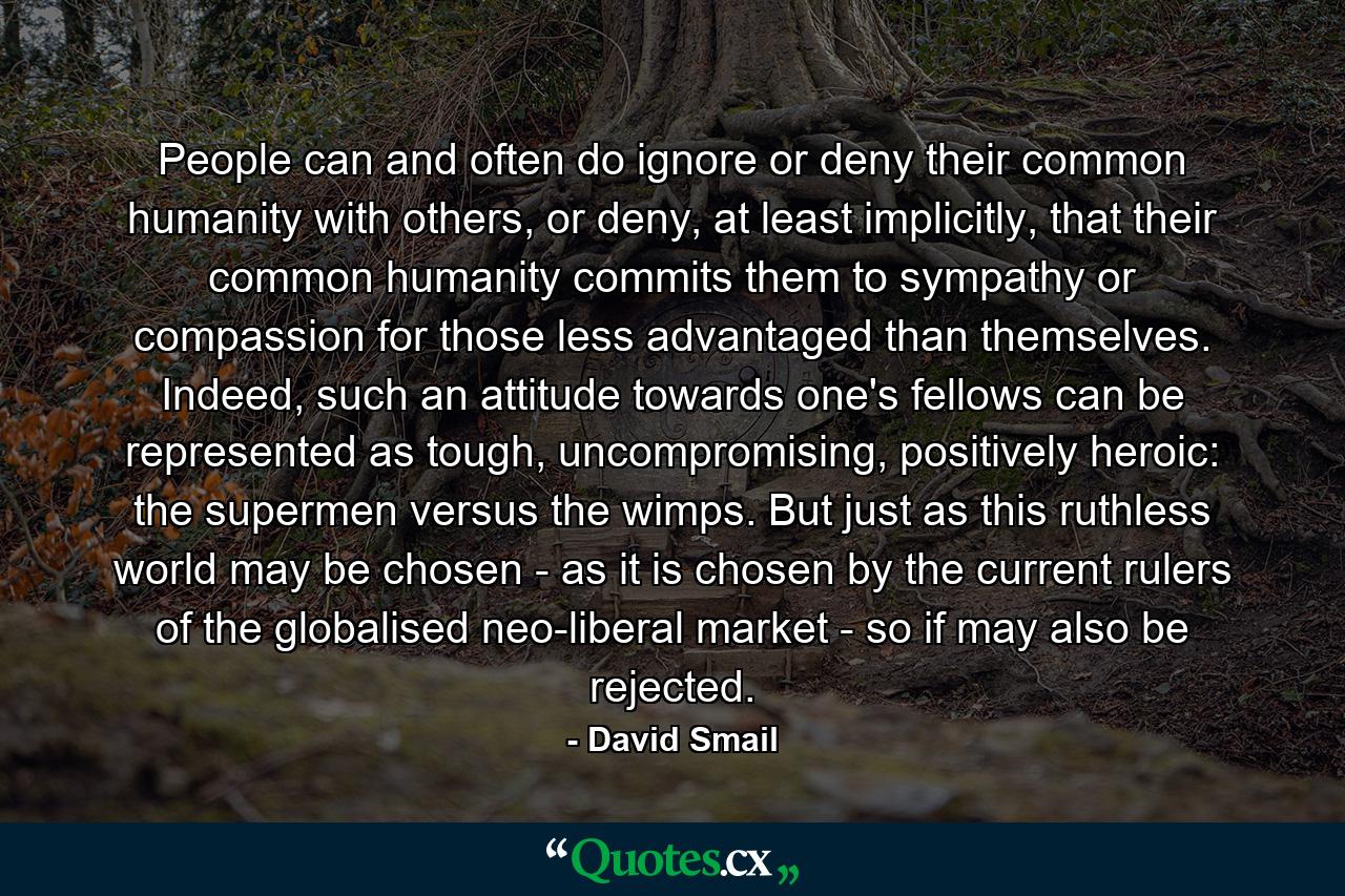 People can and often do ignore or deny their common humanity with others, or deny, at least implicitly, that their common humanity commits them to sympathy or compassion for those less advantaged than themselves. Indeed, such an attitude towards one's fellows can be represented as tough, uncompromising, positively heroic: the supermen versus the wimps. But just as this ruthless world may be chosen - as it is chosen by the current rulers of the globalised neo-liberal market - so if may also be rejected. - Quote by David Smail