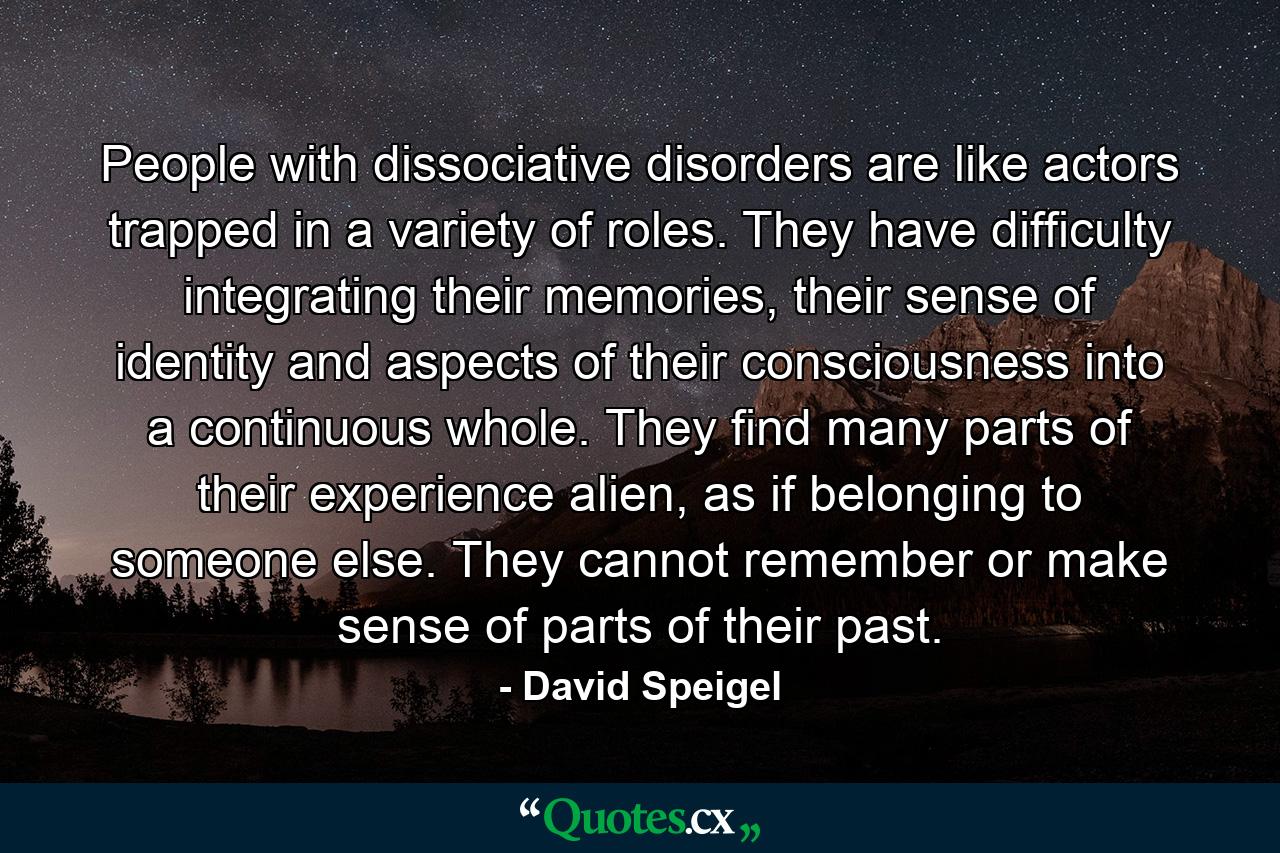 People with dissociative disorders are like actors trapped in a variety of roles. They have difficulty integrating their memories, their sense of identity and aspects of their consciousness into a continuous whole. They find many parts of their experience alien, as if belonging to someone else. They cannot remember or make sense of parts of their past. - Quote by David Speigel