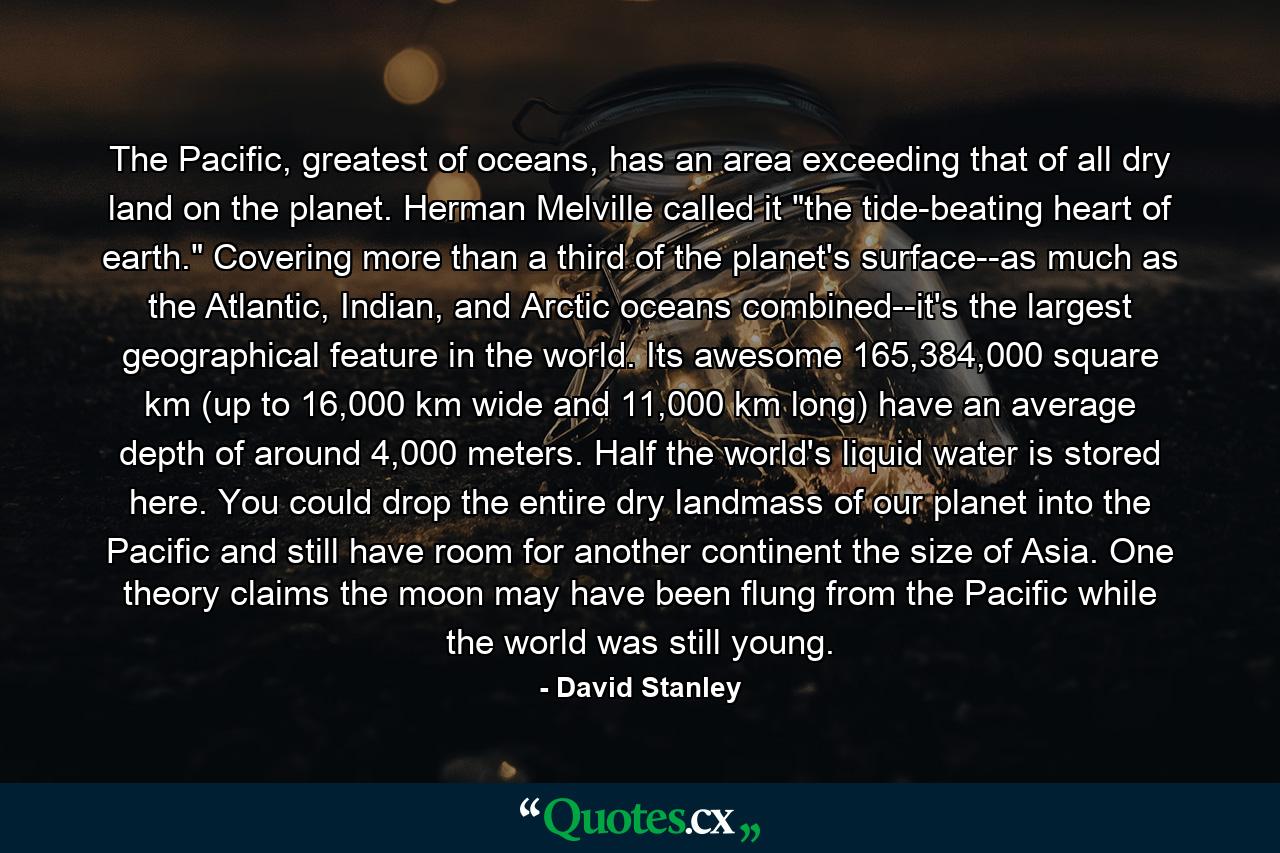 The Pacific, greatest of oceans, has an area exceeding that of all dry land on the planet. Herman Melville called it 