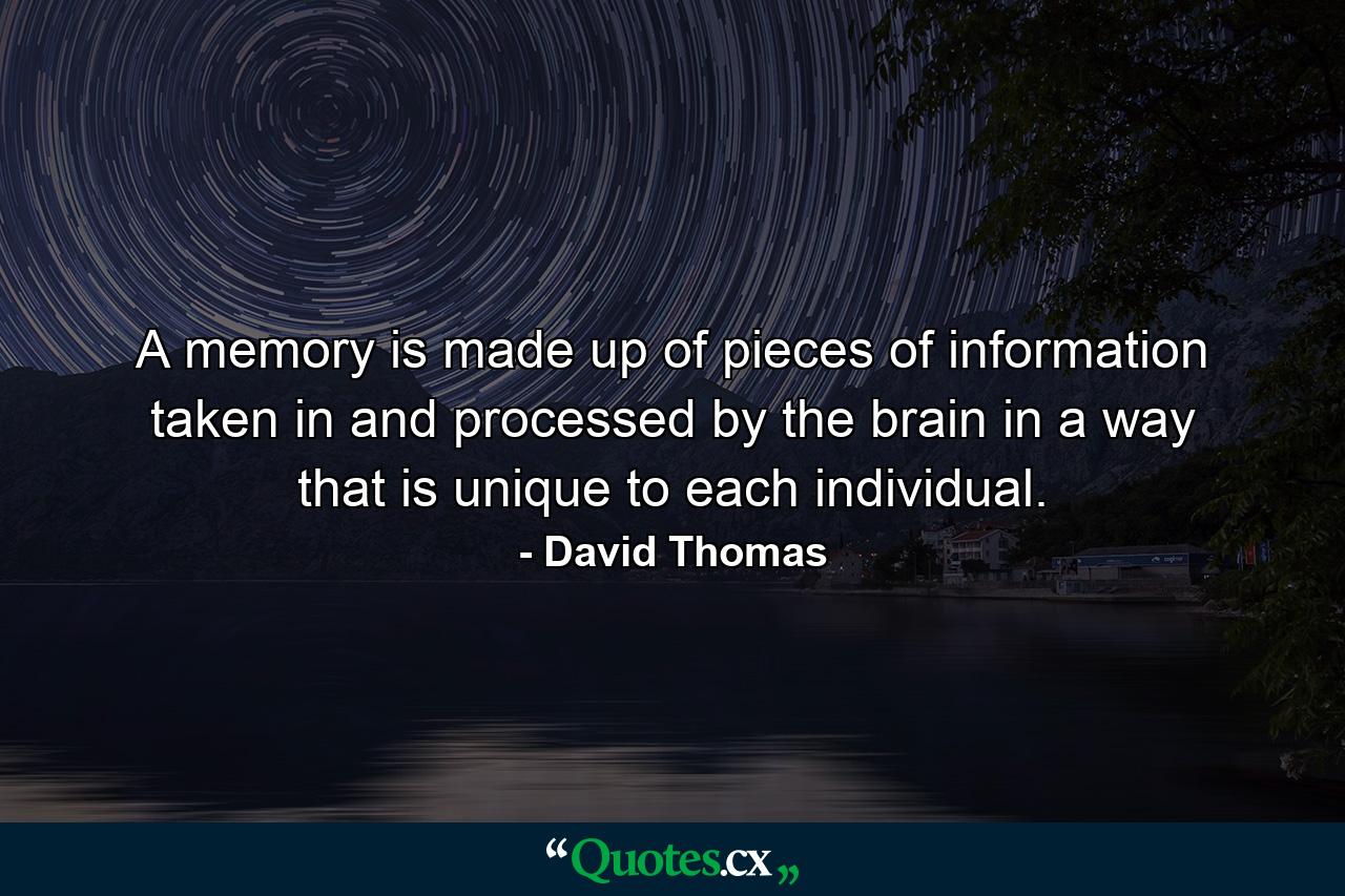 A memory is made up of pieces of information taken in and processed by the brain in a way that is unique to each individual. - Quote by David Thomas