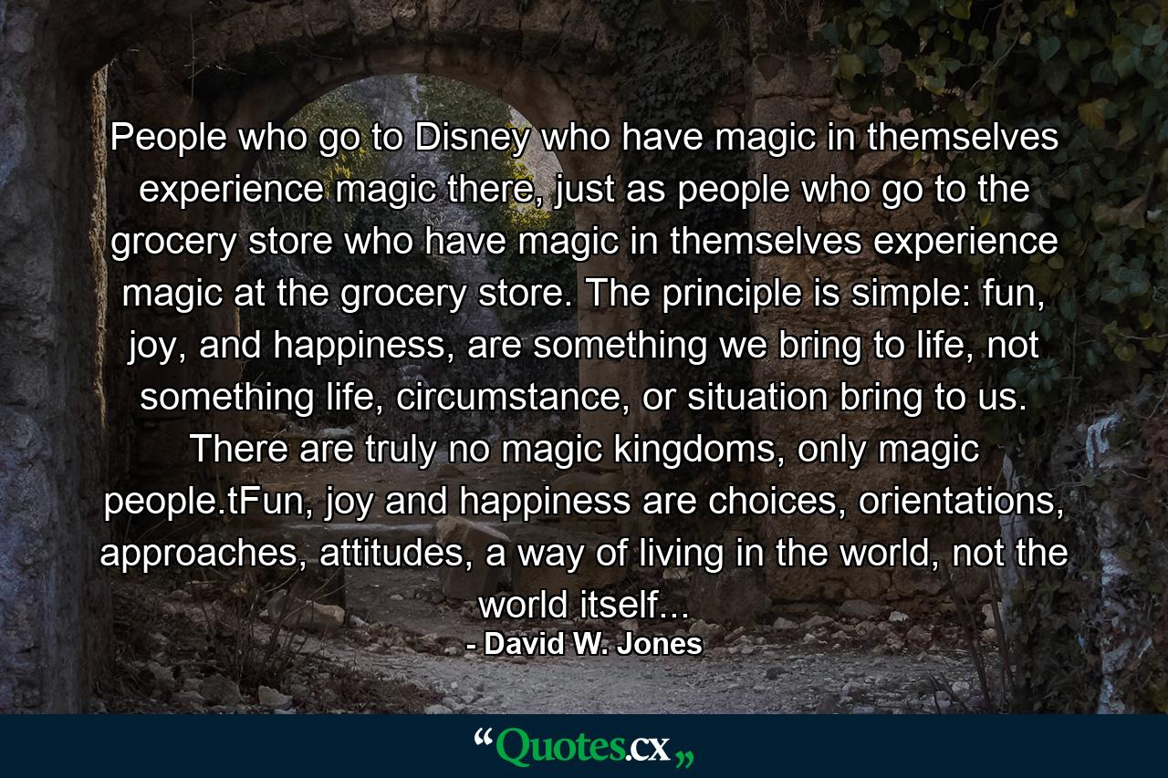 People who go to Disney who have magic in themselves experience magic there, just as people who go to the grocery store who have magic in themselves experience magic at the grocery store. The principle is simple: fun, joy, and happiness, are something we bring to life, not something life, circumstance, or situation bring to us. There are truly no magic kingdoms, only magic people.tFun, joy and happiness are choices, orientations, approaches, attitudes, a way of living in the world, not the world itself... - Quote by David W. Jones